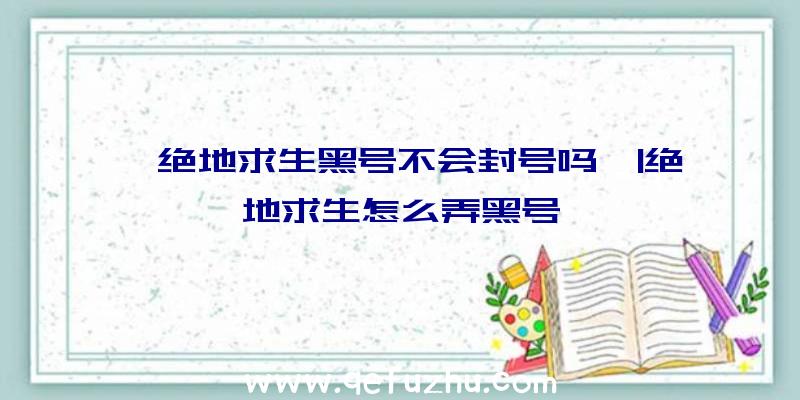 「绝地求生黑号不会封号吗」|绝地求生怎么弄黑号